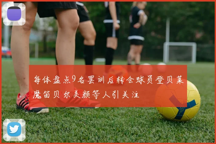 每体盘点9名罢训后转会球员登贝莱魔笛贝尔美颜等人引关注