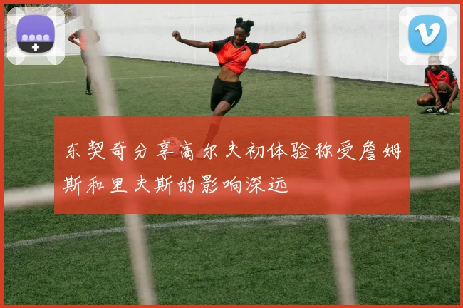 东契奇分享高尔夫初体验称受詹姆斯和里夫斯的影响深远