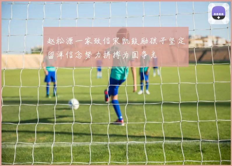赵松源一家致信宋凯鼓励孩子坚定留洋信念努力拼搏为国争光