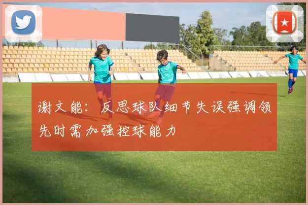 谢文能：反思球队细节失误强调领先时需加强控球能力