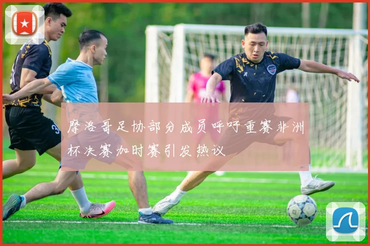 摩洛哥足协部分成员呼吁重赛非洲杯决赛加时赛引发热议