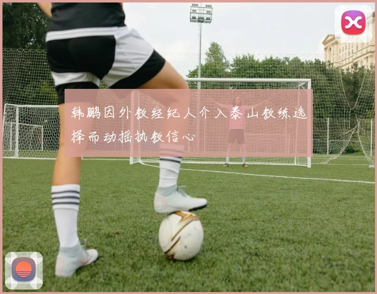 韩鹏因外教经纪人介入泰山教练选择而动摇执教信心