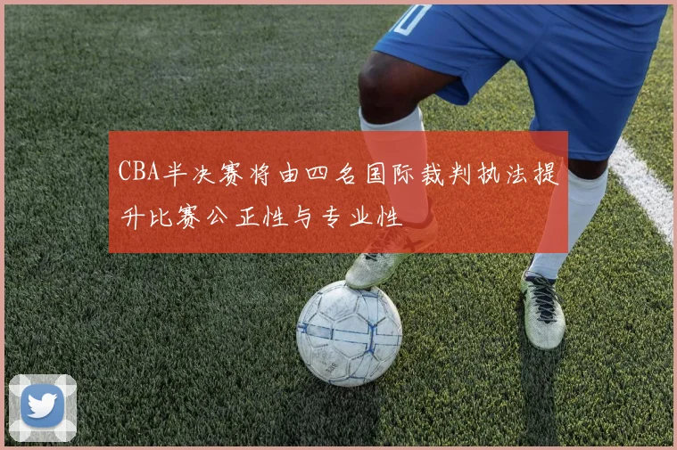CBA半决赛将由四名国际裁判执法提升比赛公正性与专业性